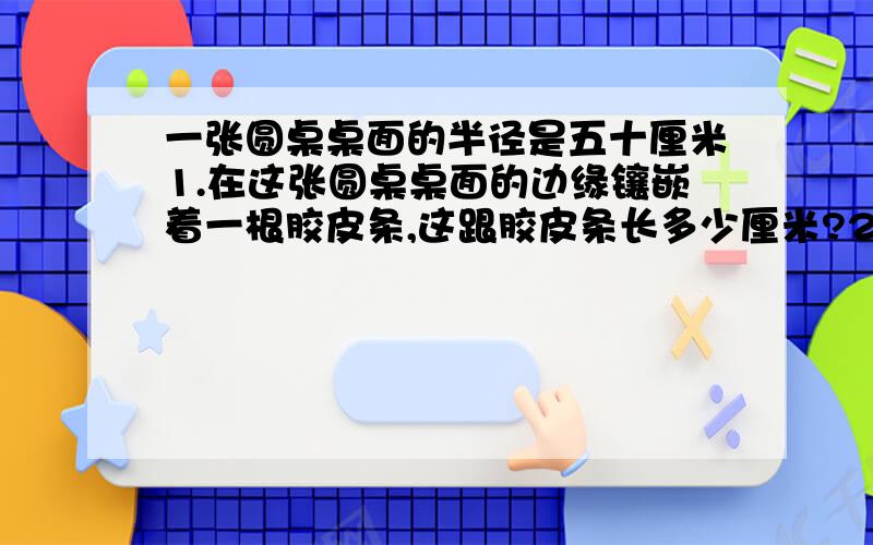 一张圆桌桌面的半径是五十厘米1.在这张圆桌桌面的边缘镶嵌着一根胶皮条,这跟胶皮条长多少厘米?2.给这张圆桌桌面配一块同样大小塑料桌布,桌布的面积是多少平方厘米?