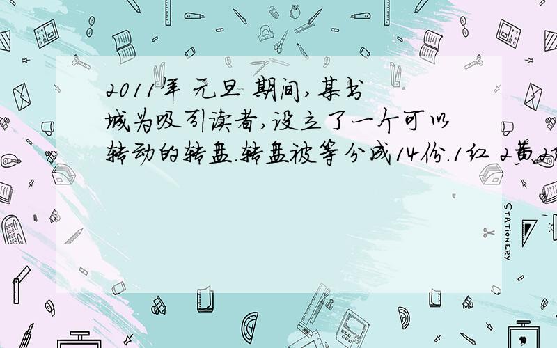 2011年 元旦 期间,某书城为吸引读者,设立了一个可以转动的转盘.转盘被等分成14份.1红 2黄2绿并规定：读者每购买100元的书 ,就可以获得一次转动转盘的机会,如果转盘停止后,正好对准红 、黄