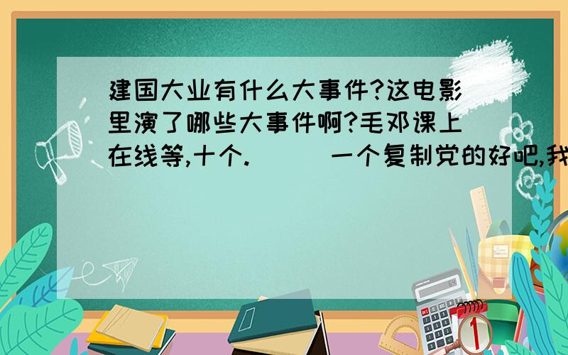 建国大业有什么大事件?这电影里演了哪些大事件啊?毛邓课上在线等,十个.```一个复制党的好吧,我已经自己解决了,分,就给你了