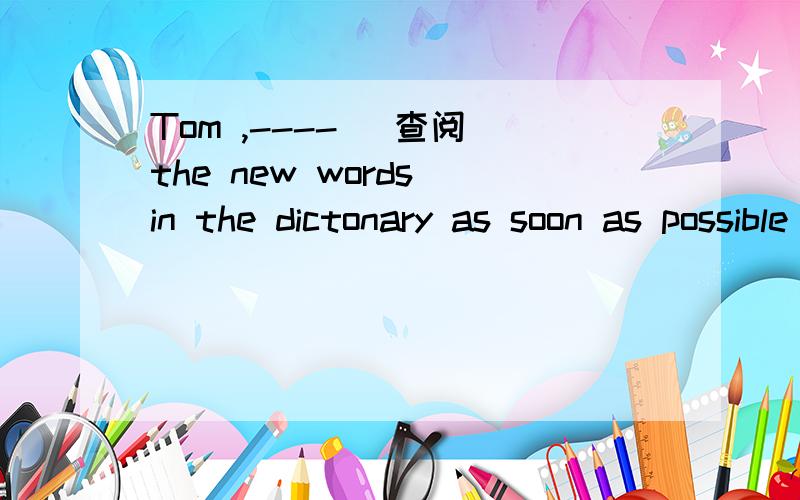 Tom ,---- (查阅）the new words in the dictonary as soon as possible .填空翻译,谢谢翻译，谢谢