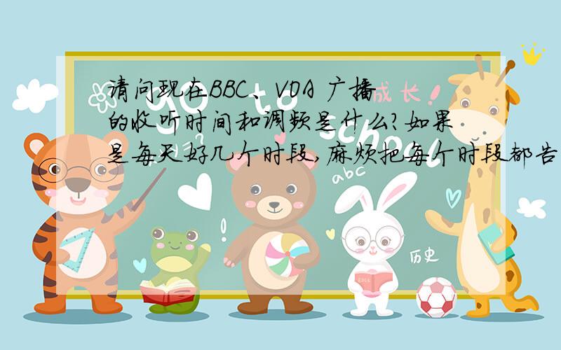 请问现在BBC、VOA 广播的收听时间和调频是什么?如果是每天好几个时段,麻烦把每个时段都告诉我一下,另外因为BBC、VOA的调频和播出时段每年好像会有调整,所以我想要的是确切的今年的准确