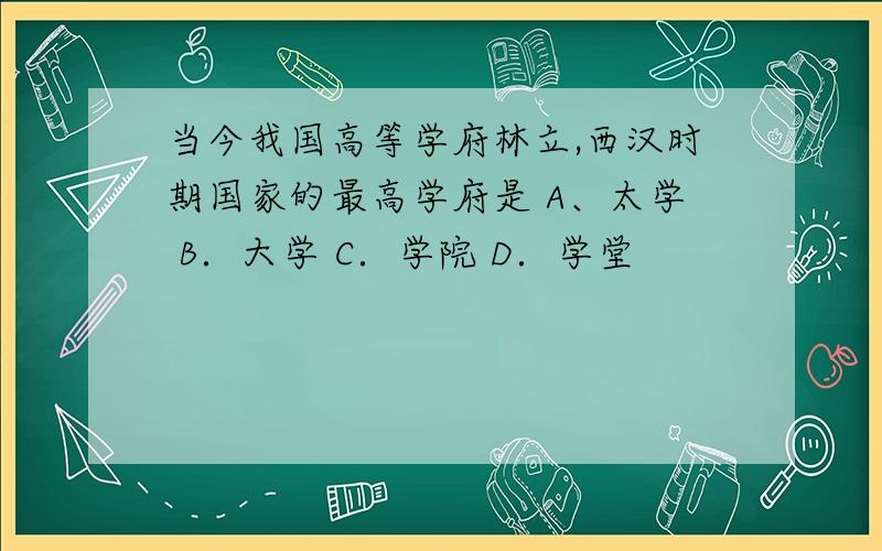 当今我国高等学府林立,西汉时期国家的最高学府是 A、太学 B．大学 C．学院 D．学堂