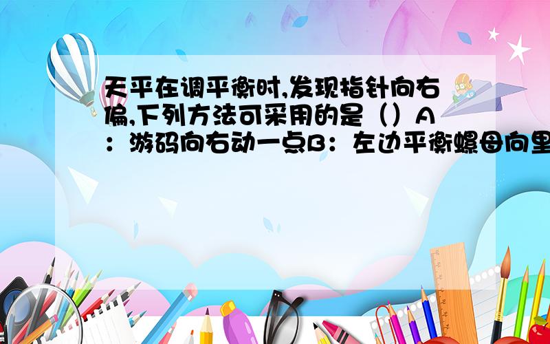 天平在调平衡时,发现指针向右偏,下列方法可采用的是（）A：游码向右动一点B：左边平衡螺母向里旋一点C：右边平衡螺母向里旋一点D：右边托盘中加一颗小砝码