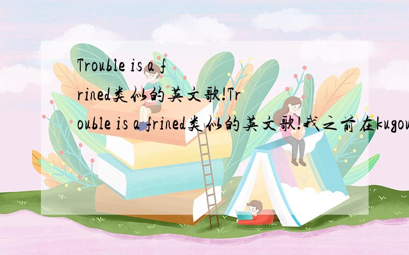 Trouble is a frined类似的英文歌!Trouble is a frined类似的英文歌!我之前在kugou听过那个博客背景音乐的歌曲,那里有很多好听的英文歌.比如Trouble is a frined.请友友告诉我有什么英文歌好像Trouble is a fr