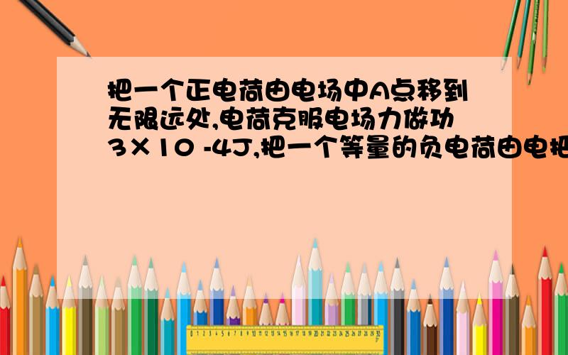 把一个正电荷由电场中A点移到无限远处,电荷克服电场力做功3×10 -4J,把一个等量的负电荷由电把一个正电荷由电场中A点移到无限远处,电荷克服电场力做功3×10 -4J,把一个等量的负电荷由电场