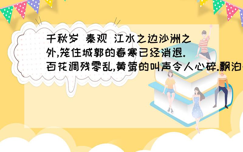 千秋岁 秦观 江水之边沙洲之外,笼住城郭的春寒已经消退.百花调残零乱,黄莺的叫声令人心碎.飘泊的我已疏远了酒盏,离别的感伤消瘦得宽了衣带.意中人已看不见,朵朵白云在日暮时汇聚一起