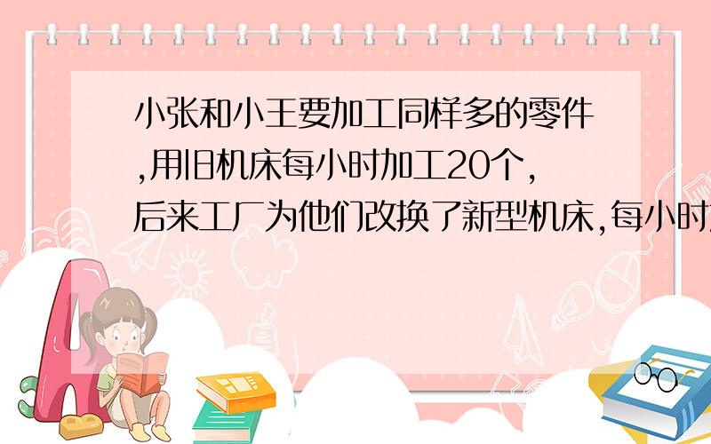 小张和小王要加工同样多的零件,用旧机床每小时加工20个,后来工厂为他们改换了新型机床,每小时加工零件60个,小张改换机床前后所完成的零件数的比为2:3,小王改换了机床前后的时间比为3:2,