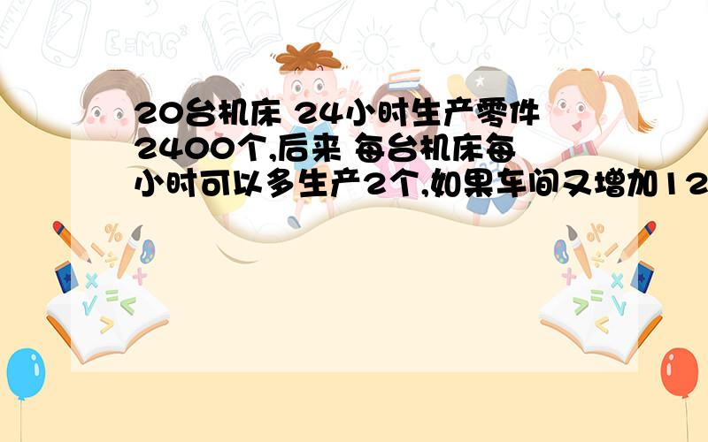 20台机床 24小时生产零件2400个,后来 每台机床每小时可以多生产2个,如果车间又增加12台机床,20小时超额