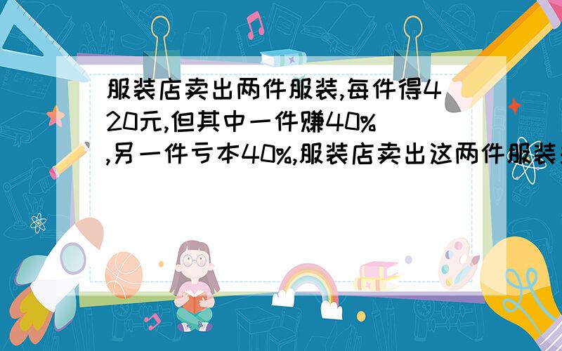 服装店卖出两件服装,每件得420元,但其中一件赚40% ,另一件亏本40%,服装店卖出这两件服装是赚钱还是亏本