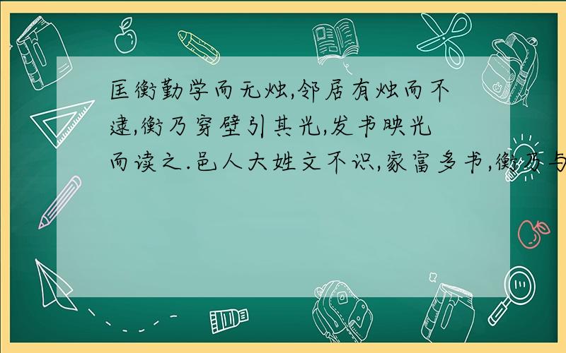 匡衡勤学而无烛,邻居有烛而不逮,衡乃穿壁引其光,发书映光而读之.邑人大姓文不识,家富多书,衡乃与其佣作而不求偿.主人怪问衡,衡曰：“愿得主人书遍读之.”主人感叹,资给以书,遂成大学.