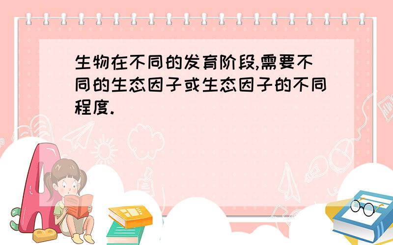 生物在不同的发育阶段,需要不同的生态因子或生态因子的不同程度.