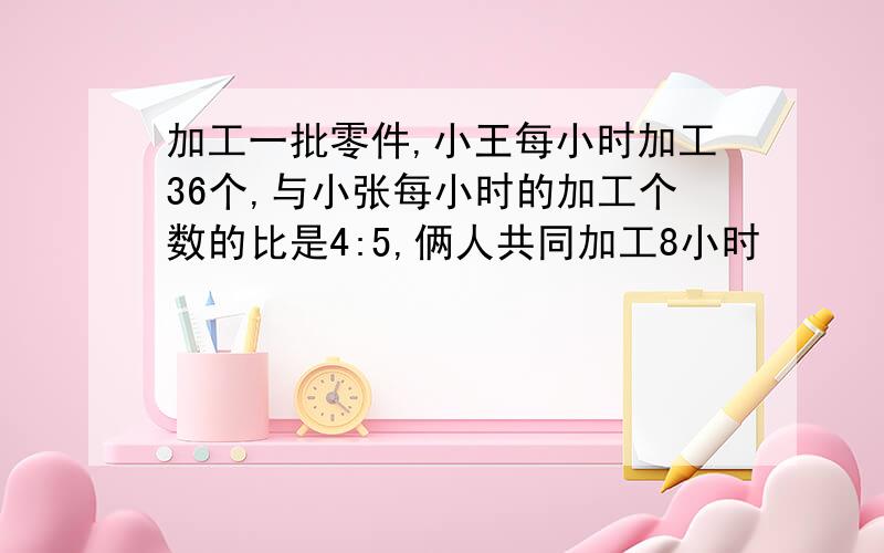 加工一批零件,小王每小时加工36个,与小张每小时的加工个数的比是4:5,俩人共同加工8小时