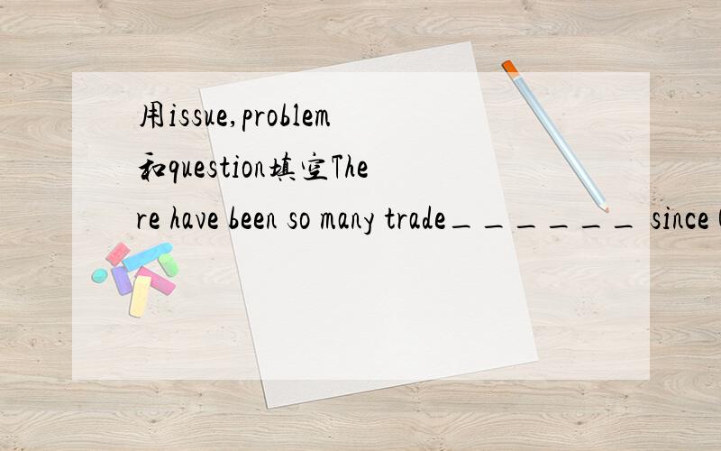 用issue,problem和question填空There have been so many trade______ since China joined the WTO.The best way is to get to the root (heart) of the_____.Unemployment is a very serious ______for graduates now.The key ______of what caused the leak remain