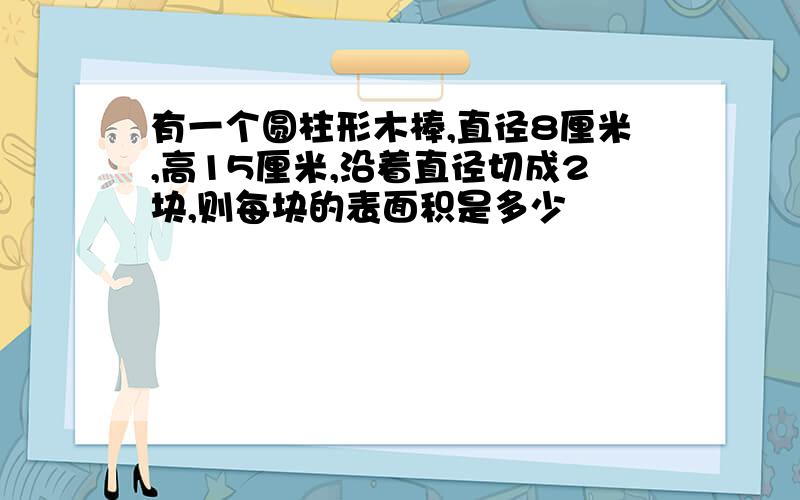 有一个圆柱形木棒,直径8厘米,高15厘米,沿着直径切成2块,则每块的表面积是多少