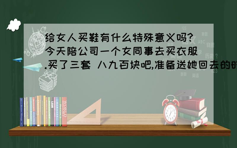 给女人买鞋有什么特殊意义吗?今天陪公司一个女同事去买衣服.买了三套 八九百块吧,准备送她回去的时候 觉得没有合适的鞋子 就说要给她买一双.那人傻傻的一直说不要,我说你全身衣服都