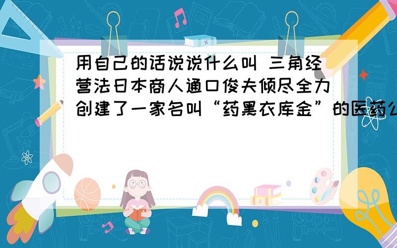 用自己的话说说什么叫 三角经营法日本商人通口俊夫倾尽全力创建了一家名叫“药黑衣库金”的医药公司,并在铁路沿线开了三个药店.他坚信这家公司肯定能给自己带来好运.可虽然员工都很