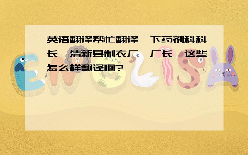 英语翻译帮忙翻译一下药剂科科长,清新县制衣厂,厂长,这些怎么样翻译啊?