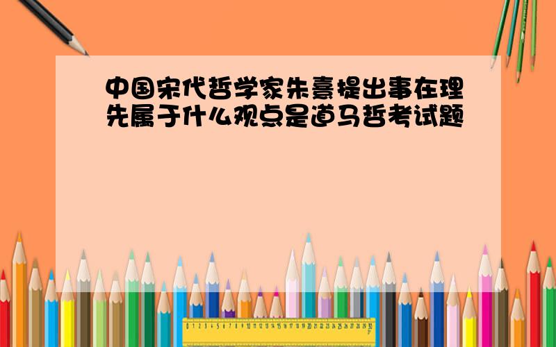 中国宋代哲学家朱熹提出事在理先属于什么观点是道马哲考试题