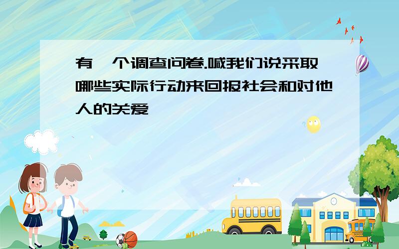 有一个调查问卷.喊我们说采取哪些实际行动来回报社会和对他人的关爱