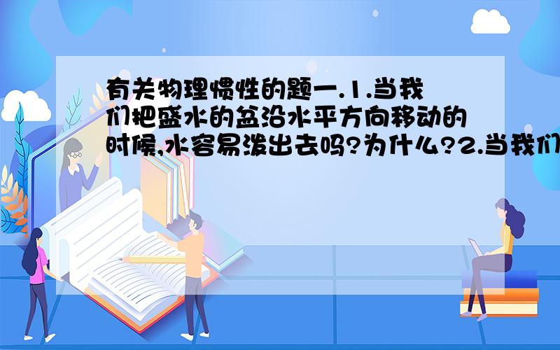 有关物理惯性的题一.1.当我们把盛水的盆沿水平方向移动的时候,水容易泼出去吗?为什么?2.当我们把盛水的盆沿斜下方向移动的时候,水容易泼出去吗?为什么?3.如果是竖直向下方向移动的时候