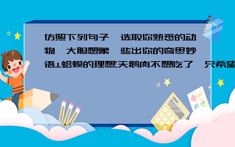 仿照下列句子,选取你熟悉的动物,大胆想象,些出你的奇思妙语.1.蛤蟆的理想:天鹅肉不想吃了,只希望自己不被人类扒皮就万幸了.2.熊猫的担心:如果我们家庭人丁兴旺,我们还会享受今天这样优