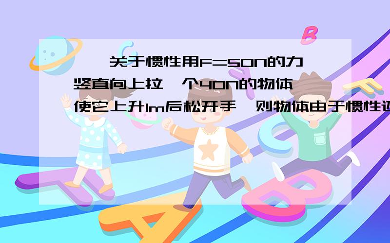 ——关于惯性用F=50N的力竖直向上拉一个40N的物体 使它上升1m后松开手,则物体由于惯性还将升高多少米?（不计空气阻力）请问这用初中物理竞赛知识如何解决?