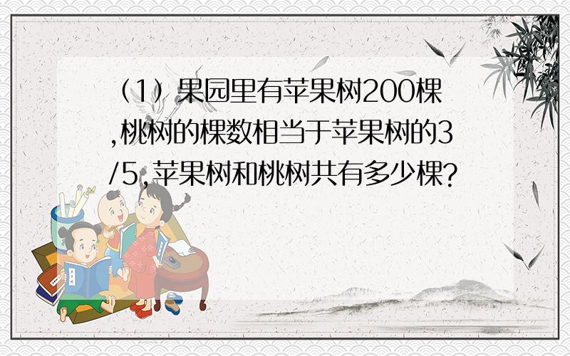 （1）果园里有苹果树200棵,桃树的棵数相当于苹果树的3/5,苹果树和桃树共有多少棵?