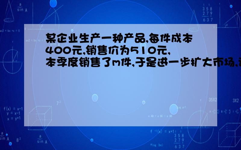 某企业生产一种产品,每件成本400元,销售价为510元,本季度销售了m件,于是进一步扩大市场,该企业决定在