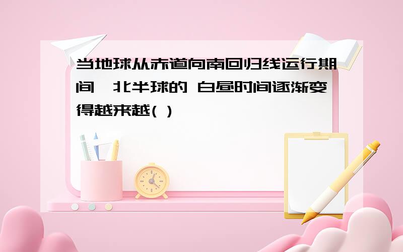 当地球从赤道向南回归线运行期间,北半球的 白昼时间逐渐变得越来越( )