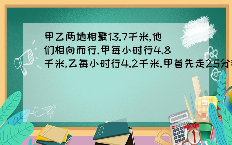 甲乙两地相聚13.7千米,他们相向而行.甲每小时行4.8千米,乙每小时行4.2千米.甲首先走25分钟后乙才出发,乙出发几分钟两人相遇?