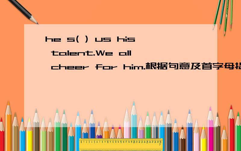 he s( ) us his talent.We all cheer for him.根据句意及首字母提示完成句子.,Don t talk ,please l( )to the teacher carefully.（1）家在哪,游子的心就在哪.你听,王湾羁他乡,站在船头,惦念着“（ ）,( )”填诗一句.