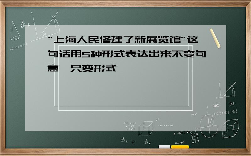 “上海人民修建了新展览馆”这句话用5种形式表达出来不变句意,只变形式