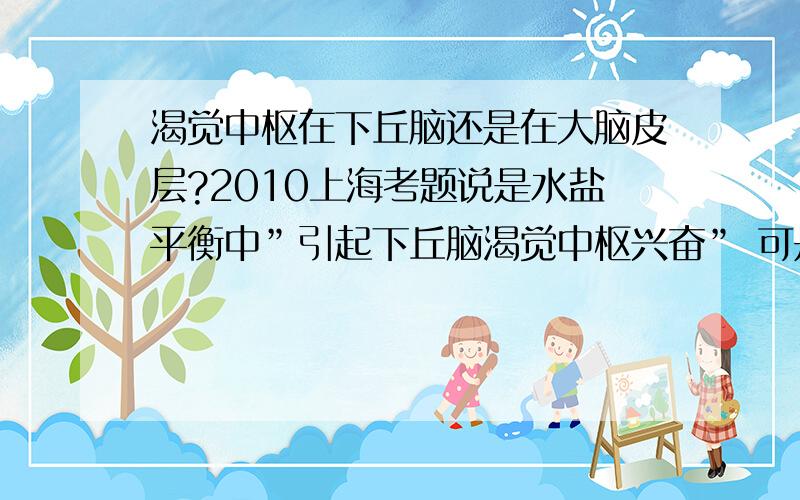 渴觉中枢在下丘脑还是在大脑皮层?2010上海考题说是水盐平衡中”引起下丘脑渴觉中枢兴奋” 可是山东人教版书的图上画的是大脑皮层的渴觉中枢兴奋求正解,应怎样做答