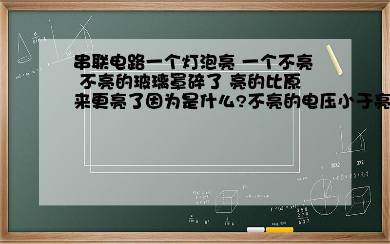 串联电路一个灯泡亮 一个不亮 不亮的玻璃罩碎了 亮的比原来更亮了因为是什么?不亮的电压小于亮的电压