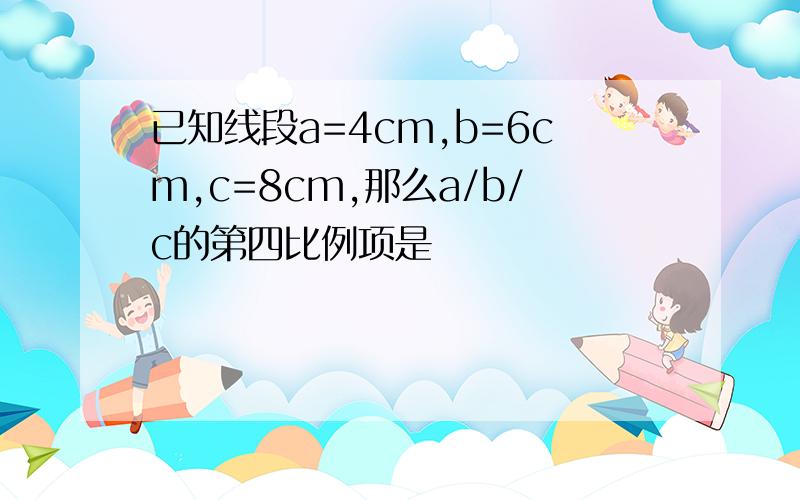 已知线段a=4cm,b=6cm,c=8cm,那么a/b/c的第四比例项是