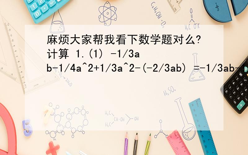 麻烦大家帮我看下数学题对么?计算 1.(1) -1/3ab-1/4a^2+1/3a^2-(-2/3ab) =-1/3ab-1/4^2+1/3a^2+2/3ab =-1/3ab+2/3ab-1/4a^2+1/3a^2 这里的1/4a^2+1/3a^2在后面我给通分了 =1/3ab-7/12^2 (2) (-x+2x^2+5)+(4x^2-3-6x) =-x+2x^2+5-4x^23+6x =6x