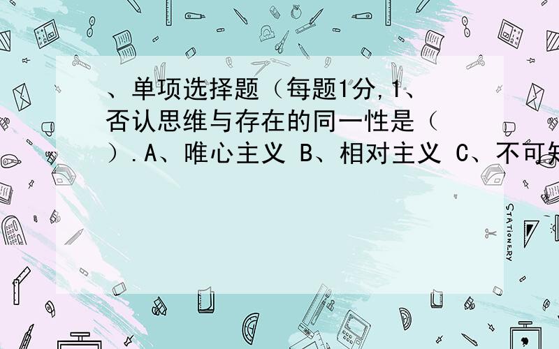 、单项选择题（每题1分,1、否认思维与存在的同一性是（ ）.A、唯心主义 B、相对主义 C、不可知论 D、反映论 2、马克思主义哲学区别于其他哲学的显著特征是（ ）.B、真理性 C、科学性 D、