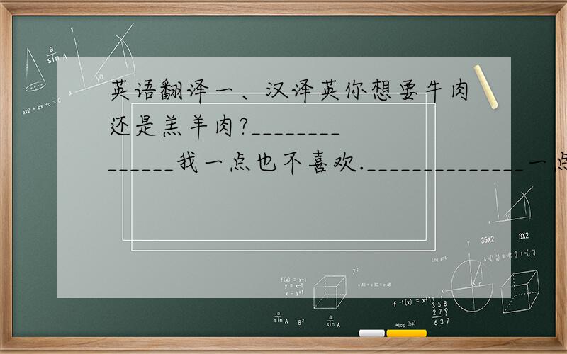 英语翻译一、汉译英你想要牛肉还是羔羊肉?______________我一点也不喜欢.______________一点牛排_________上等西红柿__________丈夫和妻子______________新土豆_______________新鲜卷心菜__________一磅绞肉______