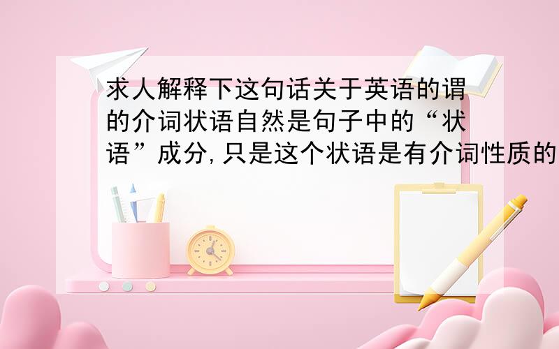 求人解释下这句话关于英语的谓的介词状语自然是句子中的“状语”成分,只是这个状语是有介词性质的词语来充当的.后面那句“状语是由介词词性的词语来充当”是什么意思啊我不明白,能