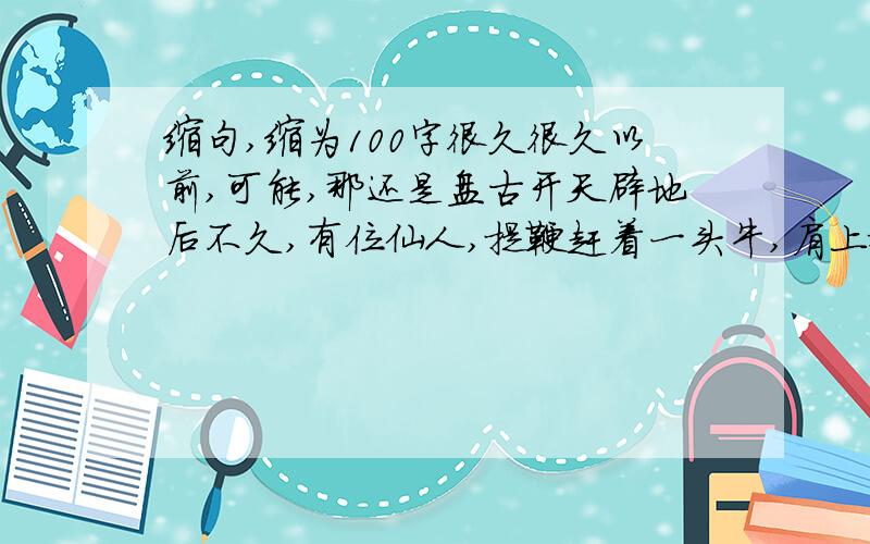 缩句,缩为100字很久很久以前,可能,那还是盘古开天辟地后不久,有位仙人,提鞭赶着一头牛,肩上搭着一只木桶,从遥远的歧山脚下走来.他不急,他的牛也不急,因为他们并不知道到底要去哪里.仙