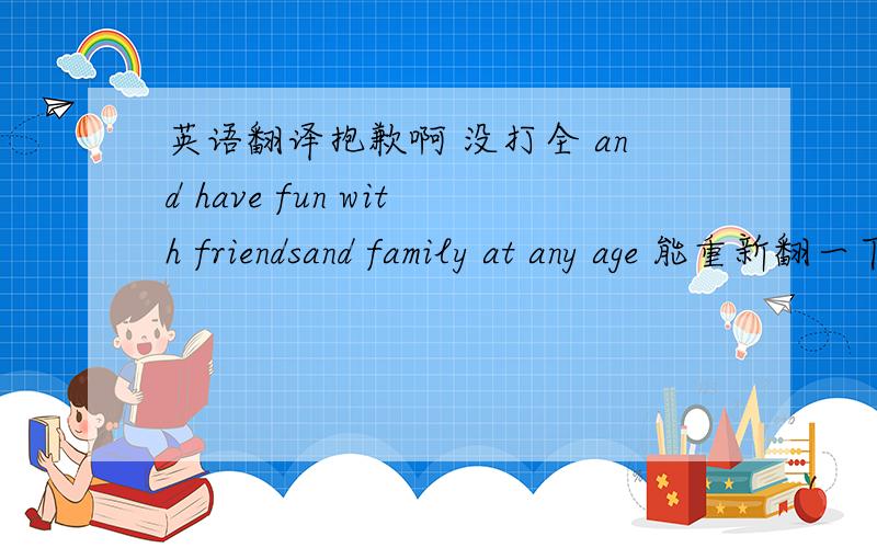 英语翻译抱歉啊 没打全 and have fun with friendsand family at any age 能重新翻一下不？