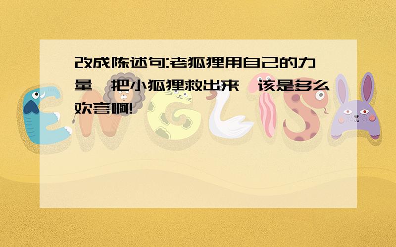 改成陈述句:老狐狸用自己的力量,把小狐狸救出来,该是多么欢喜啊!