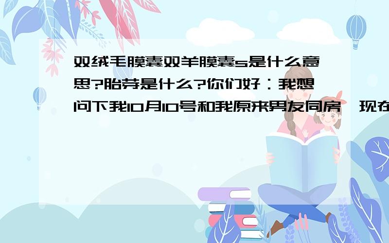 双绒毛膜囊双羊膜囊s是什么意思?胎芽是什么?你们好：我想问下我10月10号和我原来男友同房,现在老公大约是10,27号同房,我是23号来的月经,B超检查说我怀孕啦,我不知道是那个的,子宫前后径38