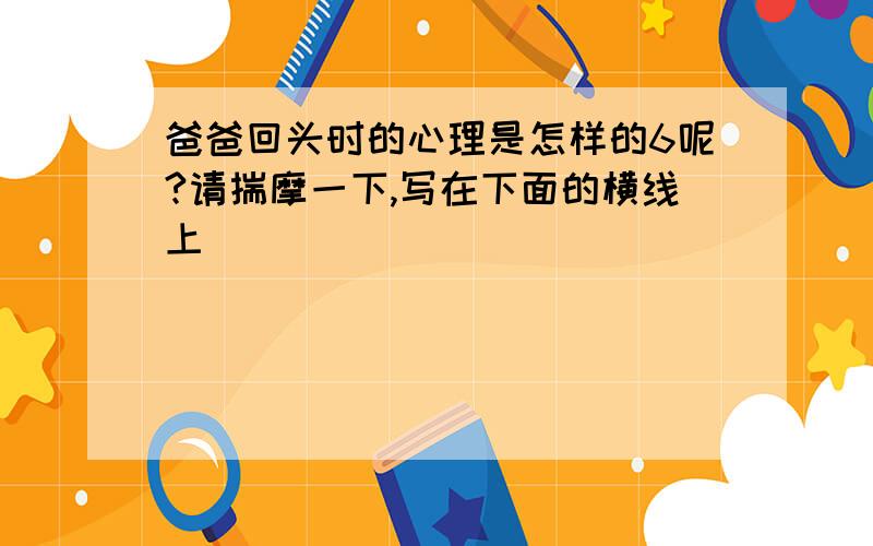 爸爸回头时的心理是怎样的6呢?请揣摩一下,写在下面的横线上