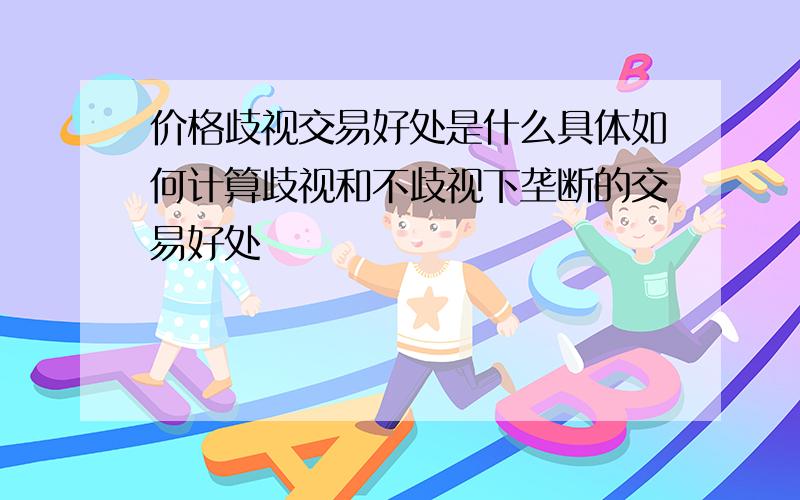 价格歧视交易好处是什么具体如何计算歧视和不歧视下垄断的交易好处