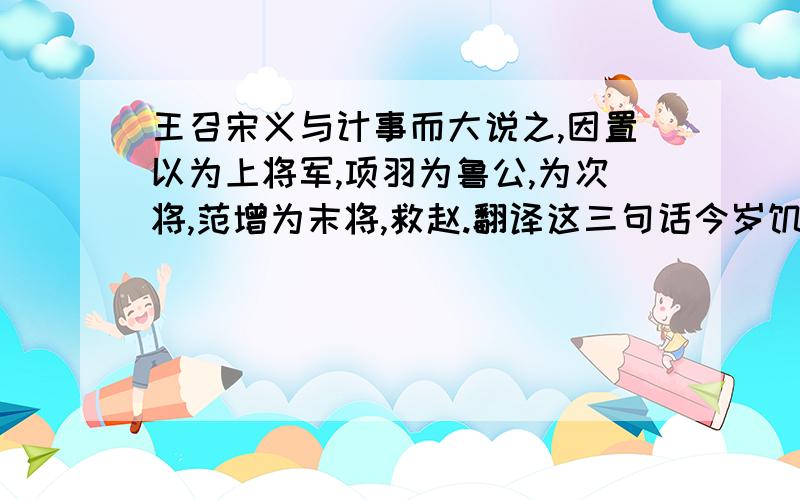 王召宋义与计事而大说之,因置以为上将军,项羽为鲁公,为次将,范增为末将,救赵.翻译这三句话今岁饥民贫,士卒食芋菽,军无见粮,乃饮酒高会项羽乃悉引兵渡河,皆沉船,破釜甑,烧庐舍,持三日粮