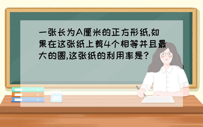 一张长为A厘米的正方形纸,如果在这张纸上剪4个相等并且最大的圆,这张纸的利用率是?