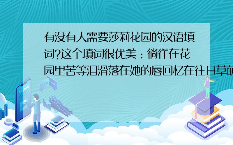 有没有人需要莎莉花园的汉语填词?这个填词很优美：徜徉在花园里苦等泪滑落在她的唇回忆在往日草萌时景寻觅曾经她的吻她也曾固守着伤神在每一次午夜梦醒但我记忆里的陌生人或许是明