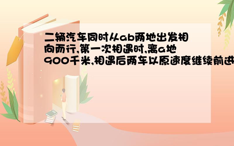 二辆汽车同时从ab两地出发相向而行,第一次相遇时,离a地900千米,相遇后两车以原速度继续前进,两车到达目的地立即返回,在途中第二次相遇,此时离b地300千米,问ab两地相距多少千米?两个相遇