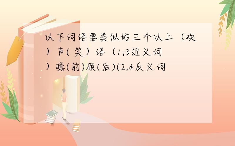 以下词语要类似的三个以上（欢）声( 笑）语（1,3近义词）瞻(前)顾(后)(2,4反义词